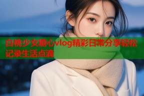 白桃少女糖心vlog精彩日常分享轻松记录生活点滴