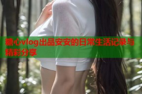 糖心vlog出品安安的日常生活记录与精彩分享