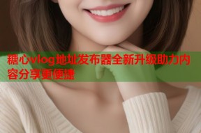 糖心vlog地址发布器全新升级助力内容分享更便捷