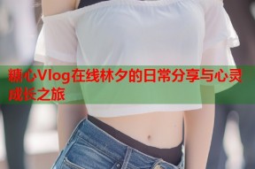 糖心Vlog在线林夕的日常分享与心灵成长之旅