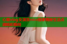 心糖vlog女演员nico独家揭秘生活点滴精彩瞬间