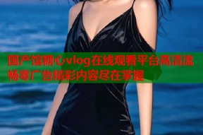 国产馆糖心vlog在线观看平台高清流畅零广告精彩内容尽在掌握