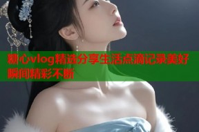 糖心vlog精选分享生活点滴记录美好瞬间精彩不断
