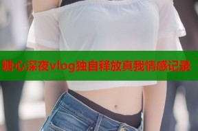糖心深夜vlog独自释放真我情感记录