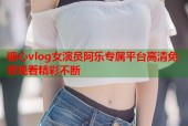 糖心vlog女演员阿乐专属平台高清免费观看精彩不断
