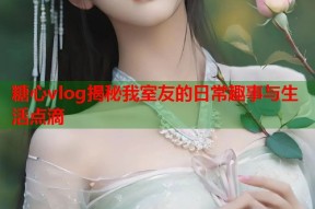 糖心vlog揭秘我室友的日常趣事与生活点滴