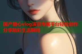 国产糖心vlog演员专属平台轻松创作分享精彩生活瞬间