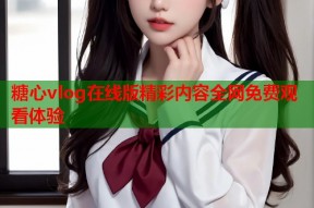 糖心vlog在线版精彩内容全网免费观看体验