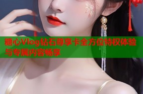 糖心Vlog钻石尊享卡全方位特权体验与专属内容畅享