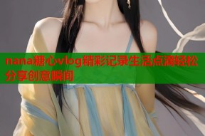 nana糖心vlog精彩记录生活点滴轻松分享创意瞬间