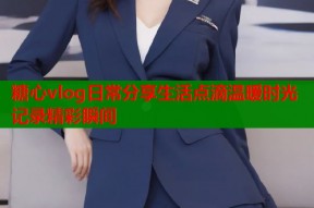 糖心vlog日常分享生活点滴温暖时光记录精彩瞬间