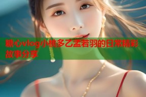 糖心vlog小桃多乙孟若羽的日常精彩故事分享