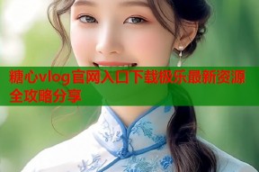 糖心vlog官网入口下载极乐最新资源全攻略分享