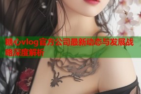糖心vlog官方公司最新动态与发展战略深度解析