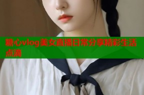 糖心vlog美女直播日常分享精彩生活点滴