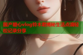 国产糖心vlog铃木君揭秘生活点滴轻松记录分享