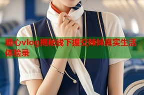 糖心vlog揭秘线下援交辣妹真实生活体验录