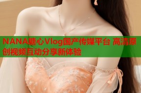 NANA糖心Vlog国产传媒平台 高清原创视频互动分享新体验