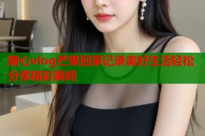 糖心vlog芒果回家记录美好生活轻松分享精彩瞬间