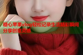 糖心苹果vlog轻松记录生活精彩瞬间分享创意灵感