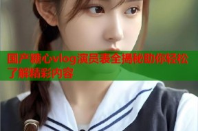 国产糖心vlog演员表全揭秘助你轻松了解精彩内容