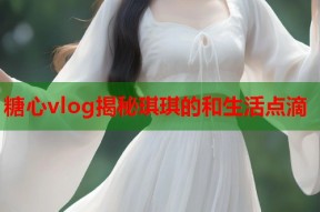 糖心vlog揭秘琪琪的和生活点滴