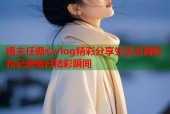 桶主任糖心vlog精彩分享生活点滴轻松记录每日精彩瞬间