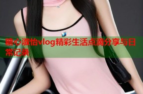 糖心淑怡vlog精彩生活点滴分享与日常记录