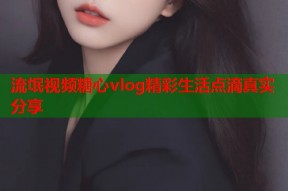 流氓视频糖心vlog精彩生活点滴真实分享