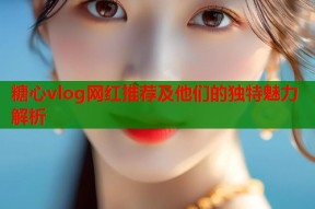 糖心vlog网红推荐及他们的独特魅力解析