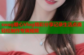 swag糖心Vlog精彩分享记录生活点滴轻松制作专属视频