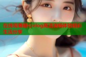 在线观看糖心vlog高清流畅体验精彩生活分享
