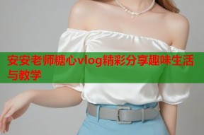 安安老师糖心vlog精彩分享趣味生活与教学