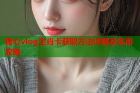 糖心vlog生肖卡获取方法详解及实用攻略
