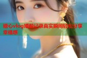 糖心vlog婚前记录真实瞬间轻松分享幸福感