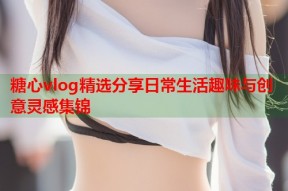 糖心vlog精选分享日常生活趣味与创意灵感集锦