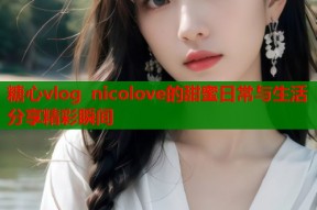 糖心vlog nicolove的甜蜜日常与生活分享精彩瞬间
