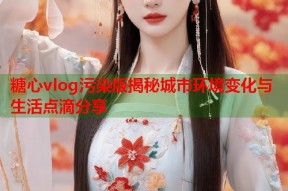 糖心vlog污染版揭秘城市环境变化与生活点滴分享