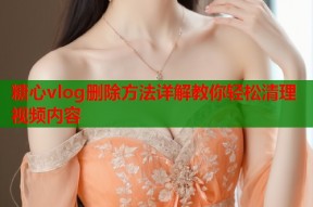 糖心vlog删除方法详解教你轻松清理视频内容