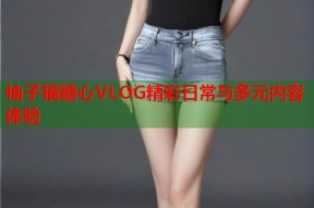 柚子猫糖心VLOG精彩日常与多元内容体验
