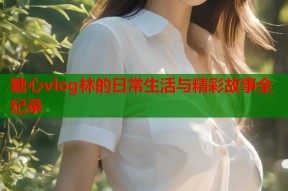 糖心vlog林的日常生活与精彩故事全纪录
