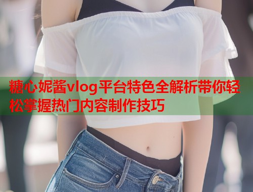 糖心妮酱vlog平台特色全解析带你轻松掌握热门内容制作技巧  第1张