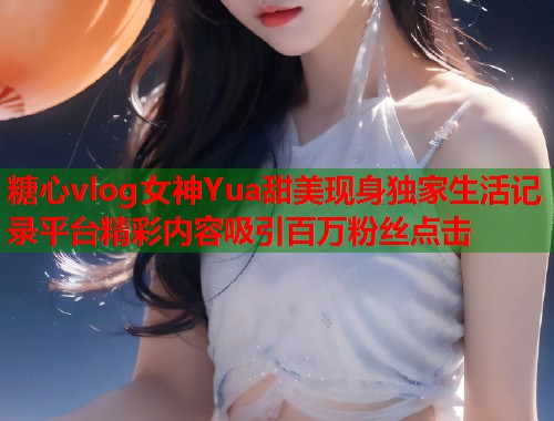 糖心vlog女神Yua甜美现身独家生活记录平台精彩内容吸引百万粉丝点击  第1张
