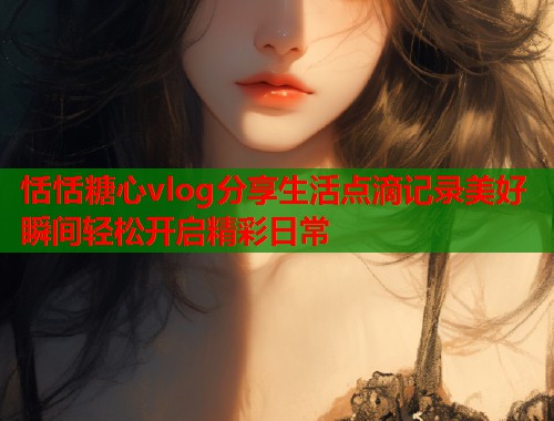 恬恬糖心vlog分享生活点滴记录美好瞬间轻松开启精彩日常  第1张
