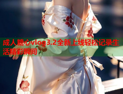成人糖心vlog3.2全新上线轻松记录生活精彩瞬间  第1张