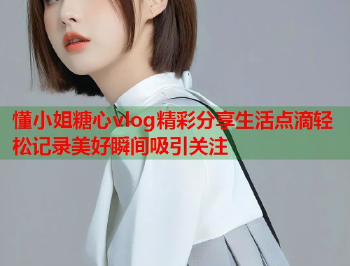 懂小姐糖心vlog精彩分享生活点滴轻松记录美好瞬间吸引关注  第1张