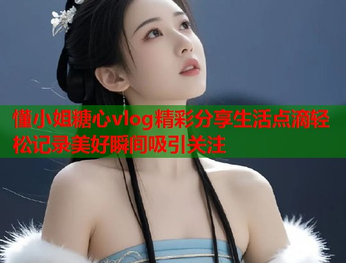 懂小姐糖心vlog精彩分享生活点滴轻松记录美好瞬间吸引关注  第2张