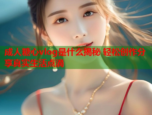 成人糖心vlog是什么揭秘 轻松创作分享真实生活点滴  第2张