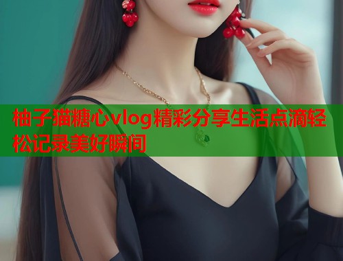 柚子猫糖心vlog精彩分享生活点滴轻松记录美好瞬间  第1张