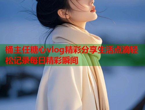桶主任糖心vlog精彩分享生活点滴轻松记录每日精彩瞬间  第1张